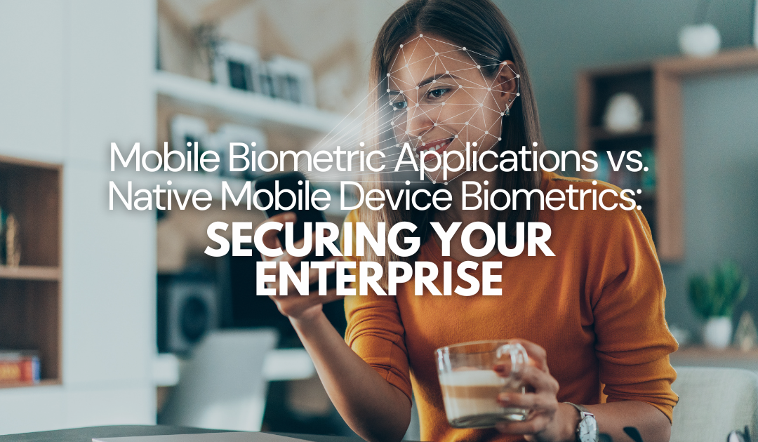 Mobile Biometric Applications vs. Native Mobile Device Biometrics: Securing Your Enterprise